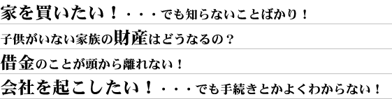 家を買いたい!・・・でも知らないことばかり!子供がいない家族の財産はどうなるの?借金のことが頭から離れない!会社を起こしたい!・・・でも手続きとかよくわからない!