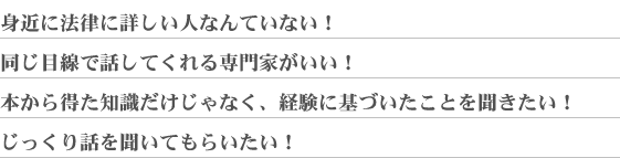 身近に法律に桑井氏人なんていない!同じ目線で話してくれる専門家がいい!本から得た知識だけじゃなく、経験に基づいたことを聞きたい!じっくり話を聞いてもらいたい!