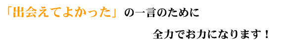 「出会えてよかった」の一言のために全力でお力になります!